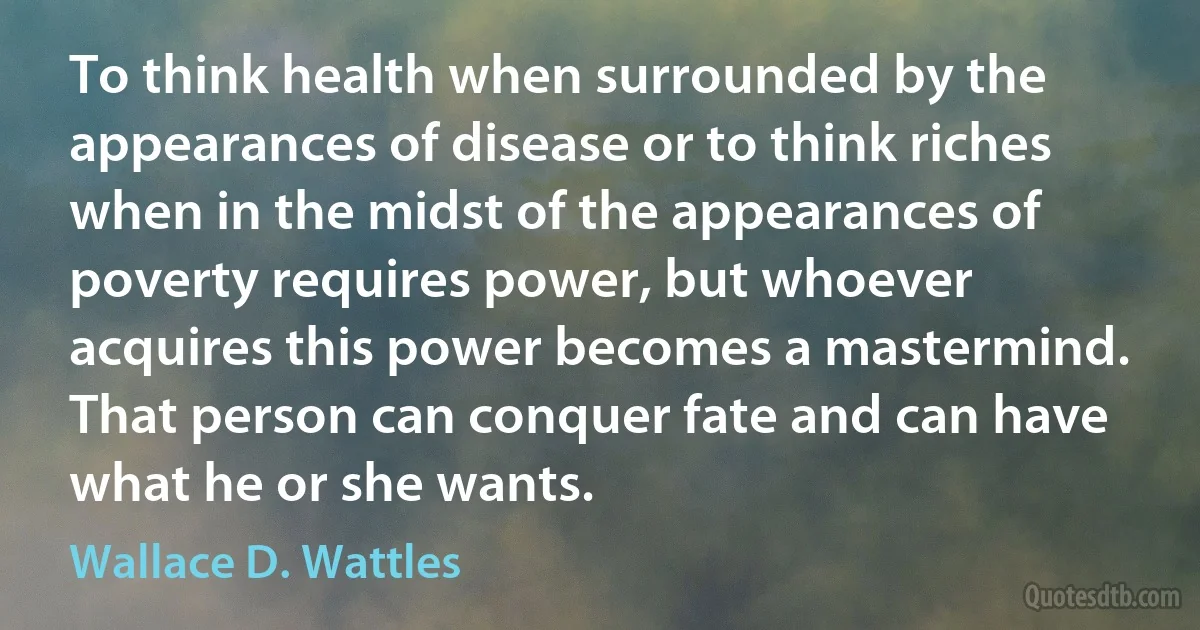 To think health when surrounded by the appearances of disease or to think riches when in the midst of the appearances of poverty requires power, but whoever acquires this power becomes a mastermind. That person can conquer fate and can have what he or she wants. (Wallace D. Wattles)