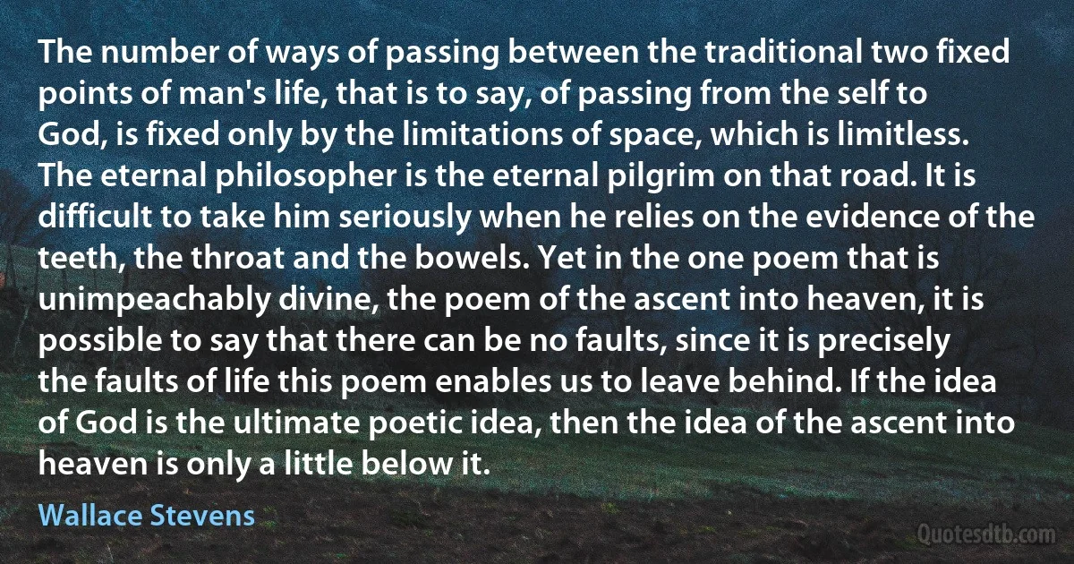 The number of ways of passing between the traditional two fixed points of man's life, that is to say, of passing from the self to God, is fixed only by the limitations of space, which is limitless. The eternal philosopher is the eternal pilgrim on that road. It is difficult to take him seriously when he relies on the evidence of the teeth, the throat and the bowels. Yet in the one poem that is unimpeachably divine, the poem of the ascent into heaven, it is possible to say that there can be no faults, since it is precisely the faults of life this poem enables us to leave behind. If the idea of God is the ultimate poetic idea, then the idea of the ascent into heaven is only a little below it. (Wallace Stevens)