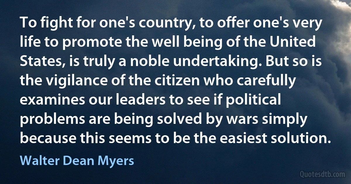 To fight for one's country, to offer one's very life to promote the well being of the United States, is truly a noble undertaking. But so is the vigilance of the citizen who carefully examines our leaders to see if political problems are being solved by wars simply because this seems to be the easiest solution. (Walter Dean Myers)