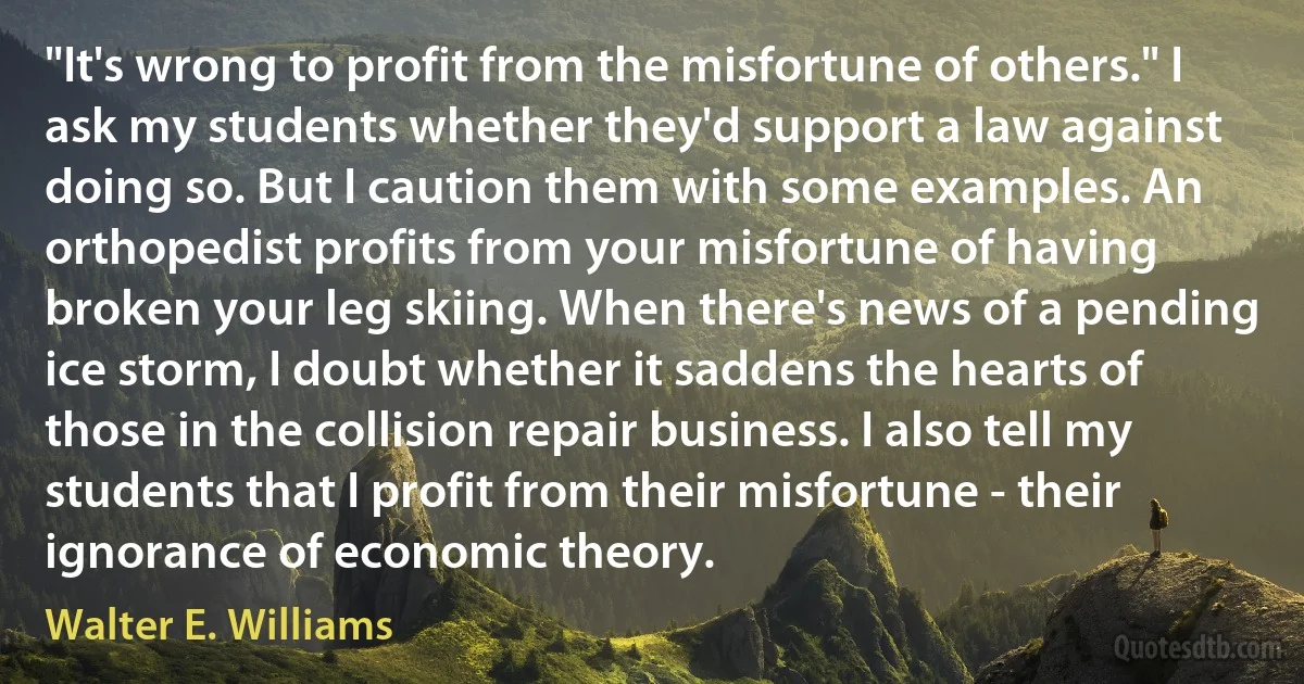 "It's wrong to profit from the misfortune of others." I ask my students whether they'd support a law against doing so. But I caution them with some examples. An orthopedist profits from your misfortune of having broken your leg skiing. When there's news of a pending ice storm, I doubt whether it saddens the hearts of those in the collision repair business. I also tell my students that I profit from their misfortune - their ignorance of economic theory. (Walter E. Williams)