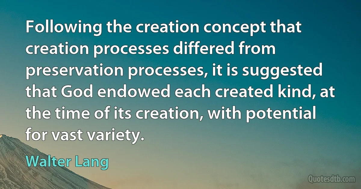 Following the creation concept that creation processes differed from preservation processes, it is suggested that God endowed each created kind, at the time of its creation, with potential for vast variety. (Walter Lang)