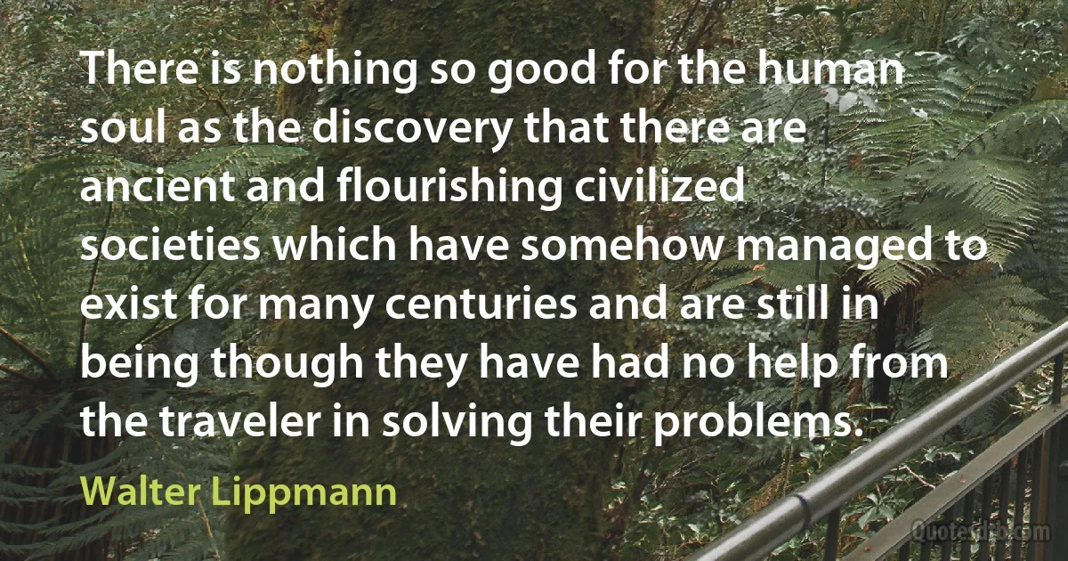 There is nothing so good for the human soul as the discovery that there are ancient and flourishing civilized societies which have somehow managed to exist for many centuries and are still in being though they have had no help from the traveler in solving their problems. (Walter Lippmann)