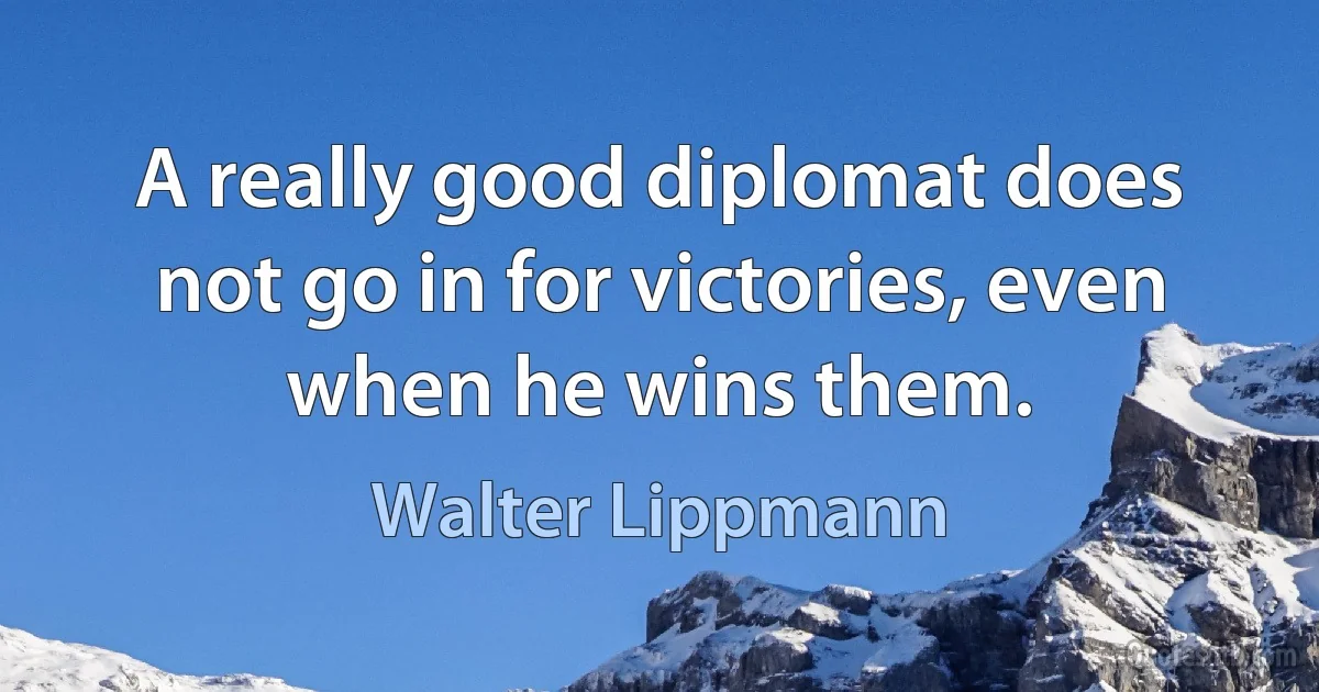 A really good diplomat does not go in for victories, even when he wins them. (Walter Lippmann)