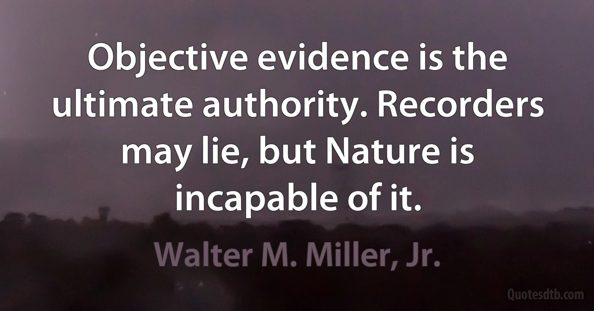 Objective evidence is the ultimate authority. Recorders may lie, but Nature is incapable of it. (Walter M. Miller, Jr.)