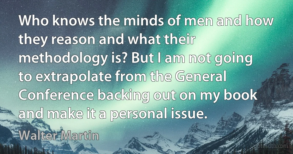 Who knows the minds of men and how they reason and what their methodology is? But I am not going to extrapolate from the General Conference backing out on my book and make it a personal issue. (Walter Martin)