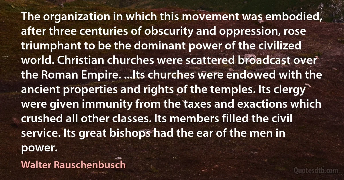 The organization in which this movement was embodied, after three centuries of obscurity and oppression, rose triumphant to be the dominant power of the civilized world. Christian churches were scattered broadcast over the Roman Empire. ...Its churches were endowed with the ancient properties and rights of the temples. Its clergy were given immunity from the taxes and exactions which crushed all other classes. Its members filled the civil service. Its great bishops had the ear of the men in power. (Walter Rauschenbusch)