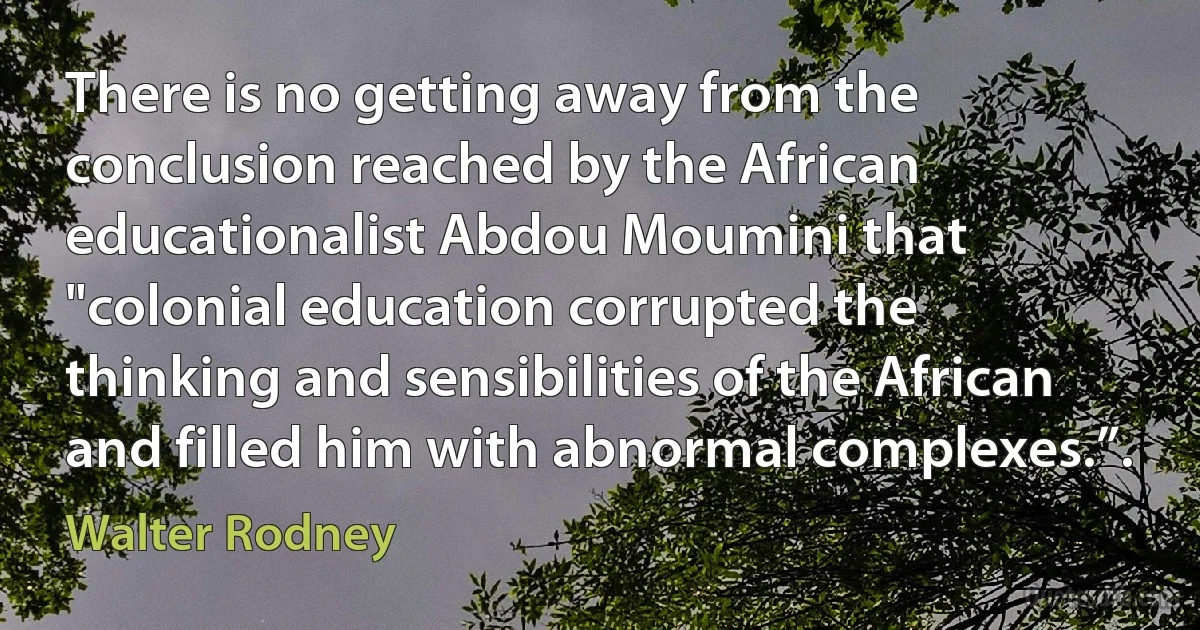 There is no getting away from the conclusion reached by the African educationalist Abdou Moumini that "colonial education corrupted the thinking and sensibilities of the African and filled him with abnormal complexes.”. (Walter Rodney)