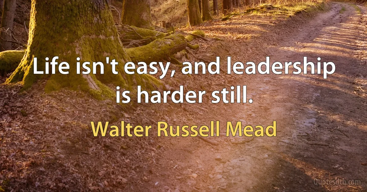 Life isn't easy, and leadership is harder still. (Walter Russell Mead)