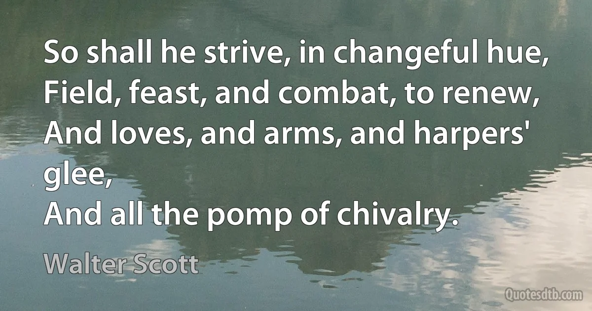 So shall he strive, in changeful hue,
Field, feast, and combat, to renew,
And loves, and arms, and harpers' glee,
And all the pomp of chivalry. (Walter Scott)