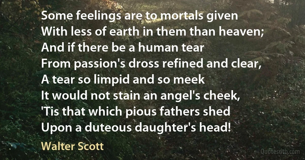 Some feelings are to mortals given
With less of earth in them than heaven;
And if there be a human tear
From passion's dross refined and clear,
A tear so limpid and so meek
It would not stain an angel's cheek,
'Tis that which pious fathers shed
Upon a duteous daughter's head! (Walter Scott)