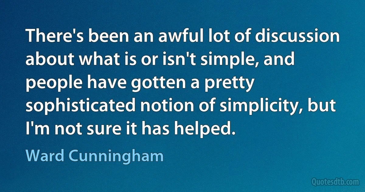 There's been an awful lot of discussion about what is or isn't simple, and people have gotten a pretty sophisticated notion of simplicity, but I'm not sure it has helped. (Ward Cunningham)