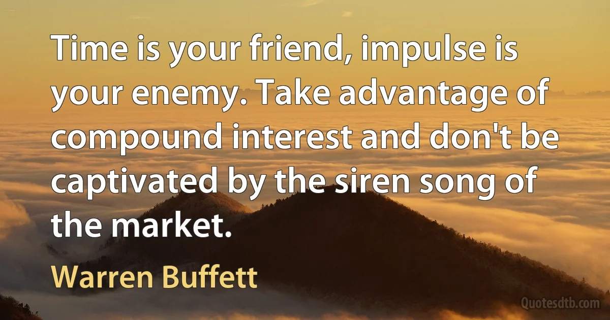 Time is your friend, impulse is your enemy. Take advantage of compound interest and don't be captivated by the siren song of the market. (Warren Buffett)