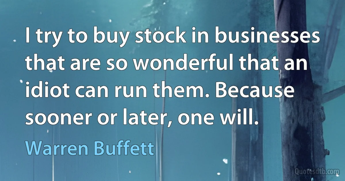 I try to buy stock in businesses that are so wonderful that an idiot can run them. Because sooner or later, one will. (Warren Buffett)