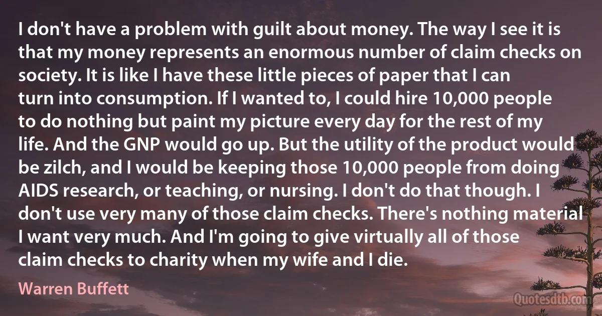 I don't have a problem with guilt about money. The way I see it is that my money represents an enormous number of claim checks on society. It is like I have these little pieces of paper that I can turn into consumption. If I wanted to, I could hire 10,000 people to do nothing but paint my picture every day for the rest of my life. And the GNP would go up. But the utility of the product would be zilch, and I would be keeping those 10,000 people from doing AIDS research, or teaching, or nursing. I don't do that though. I don't use very many of those claim checks. There's nothing material I want very much. And I'm going to give virtually all of those claim checks to charity when my wife and I die. (Warren Buffett)