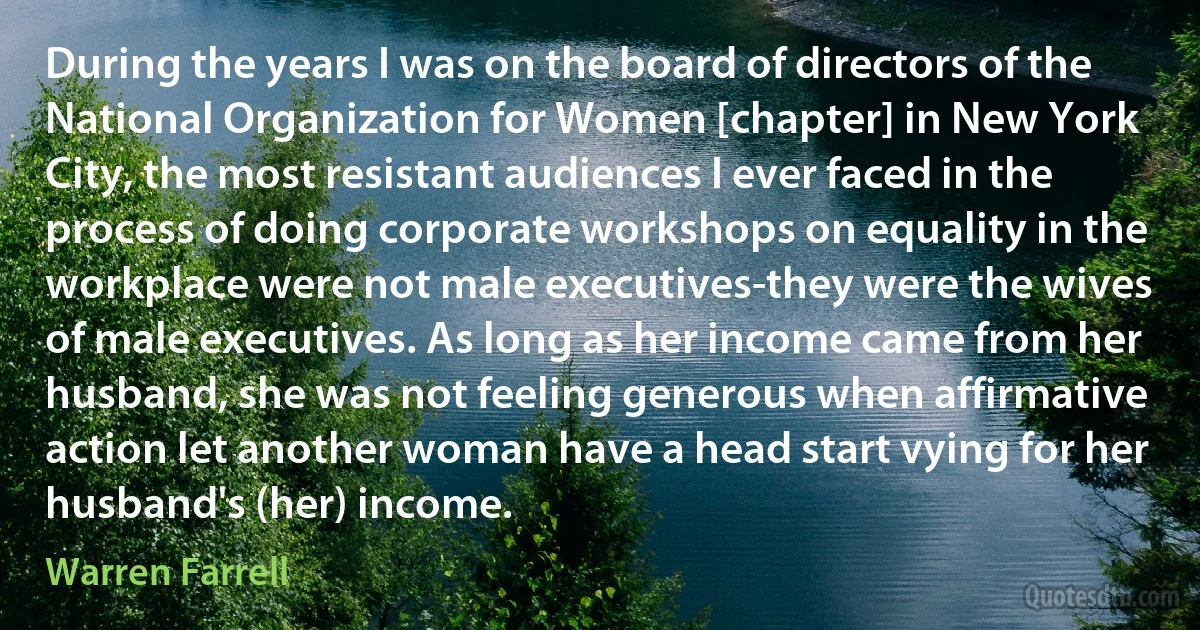 During the years I was on the board of directors of the National Organization for Women [chapter] in New York City, the most resistant audiences I ever faced in the process of doing corporate workshops on equality in the workplace were not male executives-they were the wives of male executives. As long as her income came from her husband, she was not feeling generous when affirmative action let another woman have a head start vying for her husband's (her) income. (Warren Farrell)