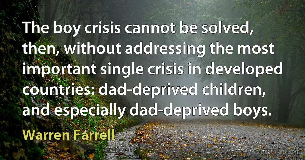 The boy crisis cannot be solved, then, without addressing the most important single crisis in developed countries: dad-deprived children, and especially dad-deprived boys. (Warren Farrell)