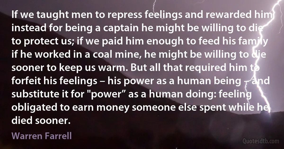 If we taught men to repress feelings and rewarded him instead for being a captain he might be willing to die to protect us; if we paid him enough to feed his family if he worked in a coal mine, he might be willing to die sooner to keep us warm. But all that required him to forfeit his feelings – his power as a human being – and substitute it for "power” as a human doing: feeling obligated to earn money someone else spent while he died sooner. (Warren Farrell)