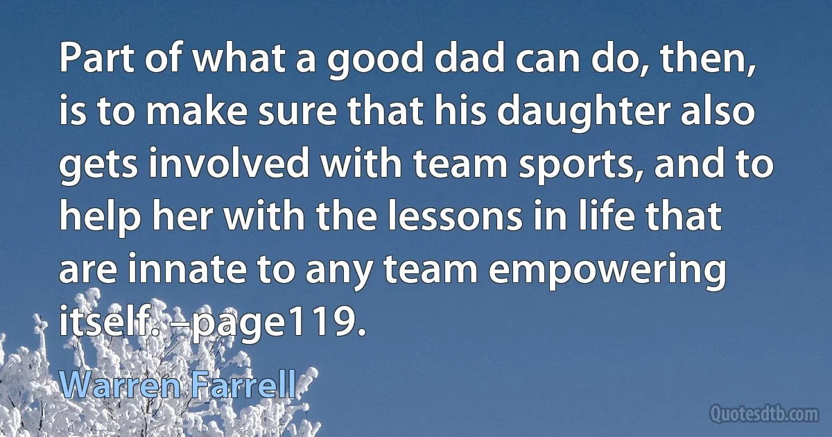 Part of what a good dad can do, then, is to make sure that his daughter also gets involved with team sports, and to help her with the lessons in life that are innate to any team empowering itself. –page119. (Warren Farrell)