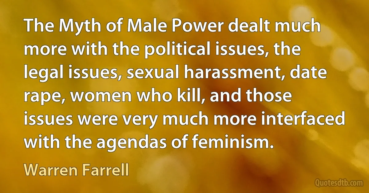 The Myth of Male Power dealt much more with the political issues, the legal issues, sexual harassment, date rape, women who kill, and those issues were very much more interfaced with the agendas of feminism. (Warren Farrell)