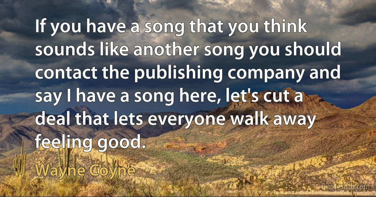 If you have a song that you think sounds like another song you should contact the publishing company and say I have a song here, let's cut a deal that lets everyone walk away feeling good. (Wayne Coyne)