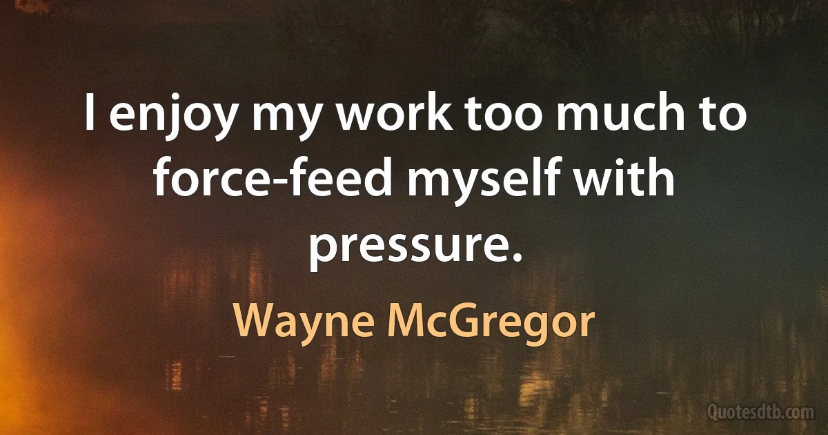 I enjoy my work too much to force-feed myself with pressure. (Wayne McGregor)