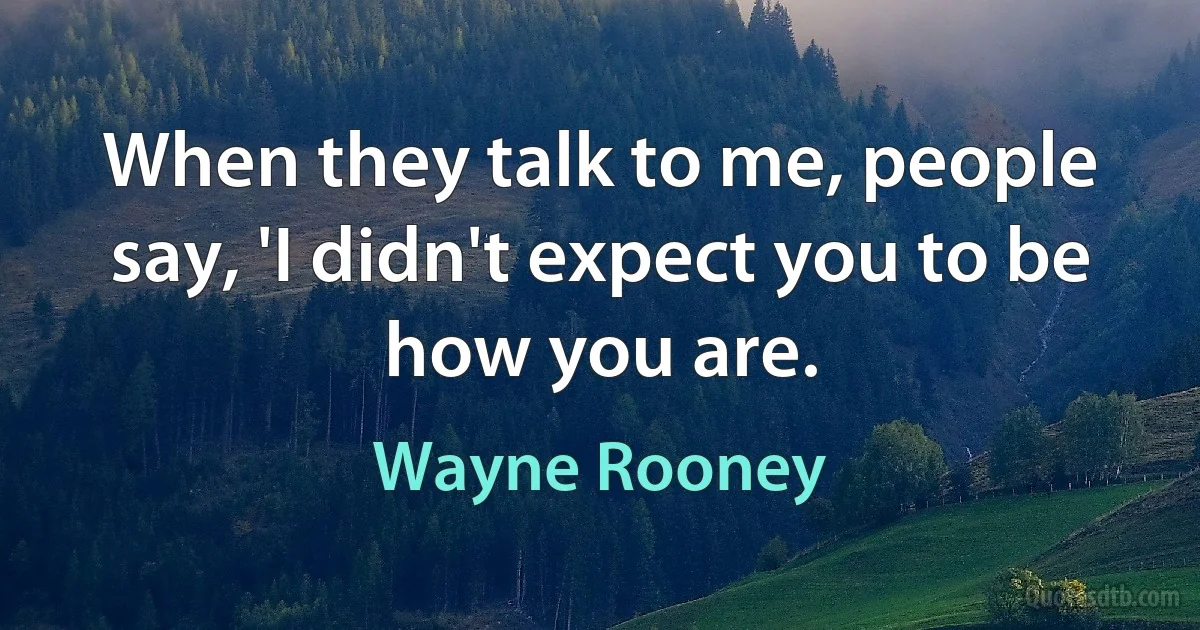 When they talk to me, people say, 'I didn't expect you to be how you are. (Wayne Rooney)