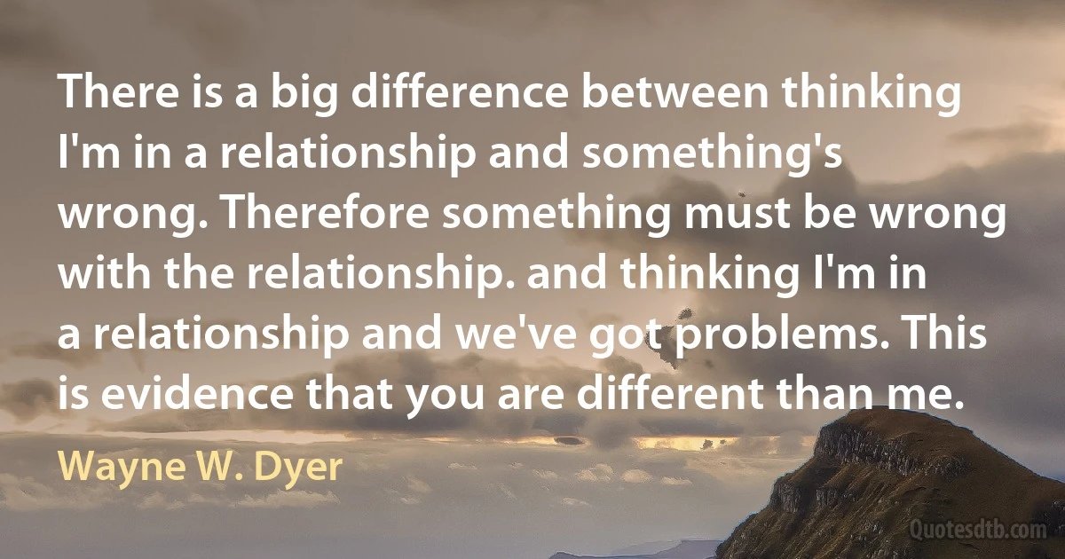 There is a big difference between thinking I'm in a relationship and something's wrong. Therefore something must be wrong with the relationship. and thinking I'm in a relationship and we've got problems. This is evidence that you are different than me. (Wayne W. Dyer)