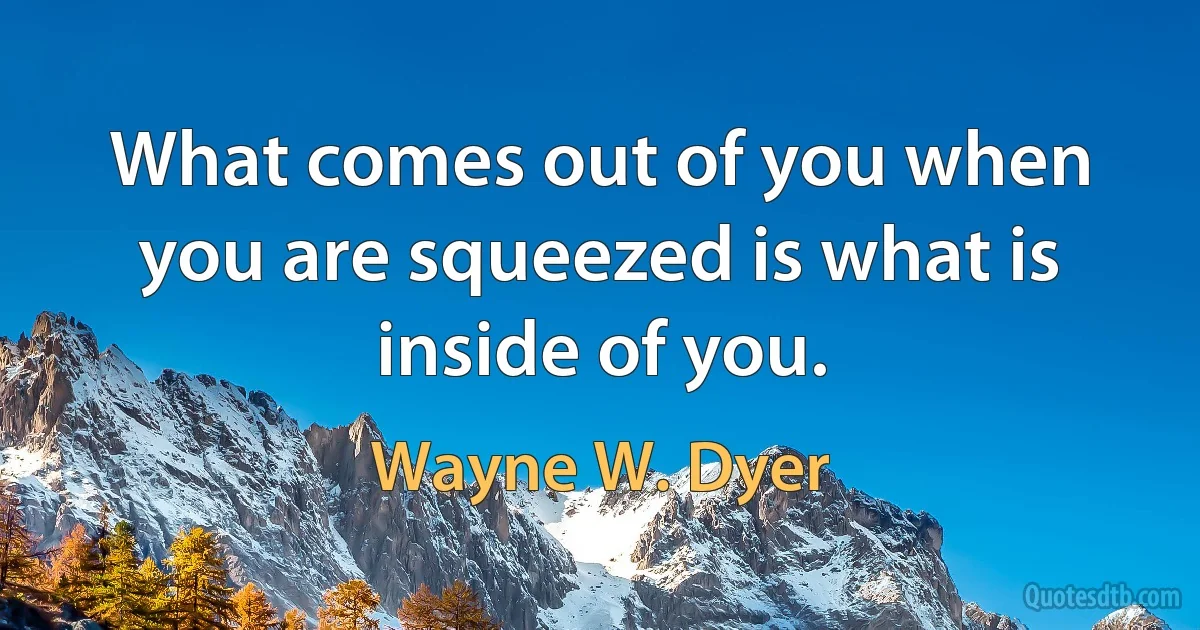 What comes out of you when you are squeezed is what is inside of you. (Wayne W. Dyer)