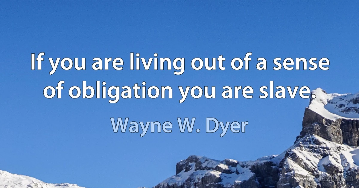 If you are living out of a sense of obligation you are slave. (Wayne W. Dyer)