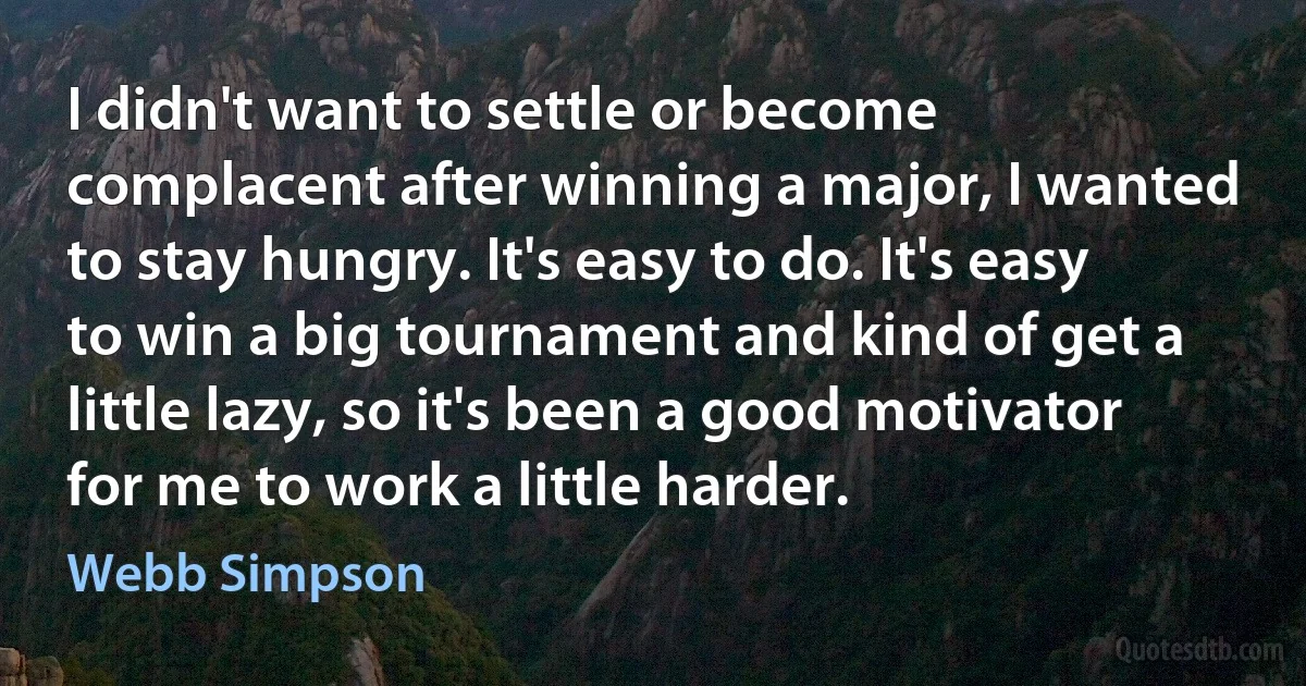 I didn't want to settle or become complacent after winning a major, I wanted to stay hungry. It's easy to do. It's easy to win a big tournament and kind of get a little lazy, so it's been a good motivator for me to work a little harder. (Webb Simpson)