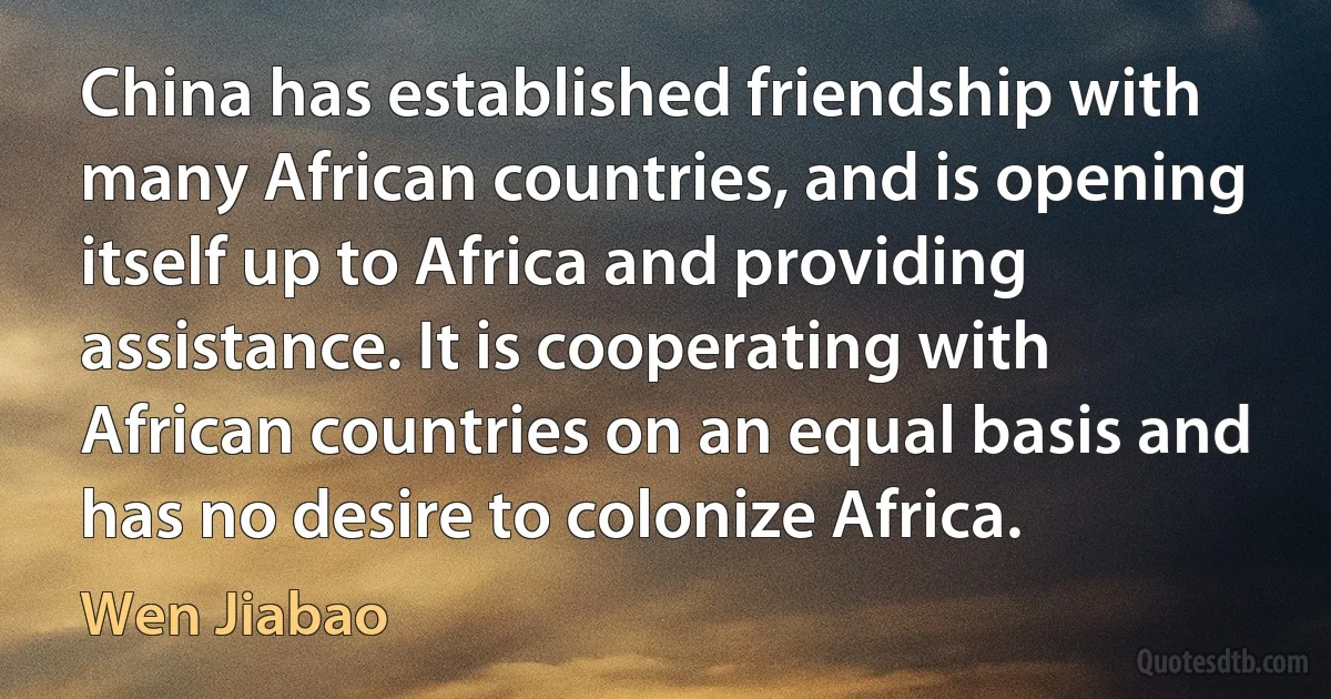 China has established friendship with many African countries, and is opening itself up to Africa and providing assistance. It is cooperating with African countries on an equal basis and has no desire to colonize Africa. (Wen Jiabao)