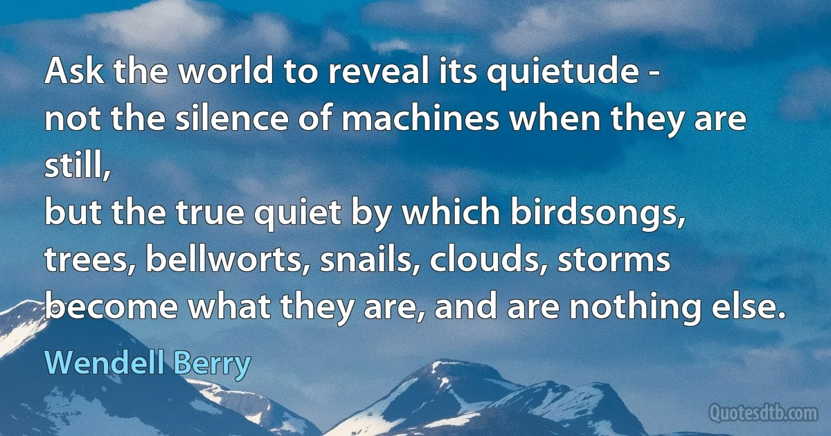 Ask the world to reveal its quietude -
not the silence of machines when they are still,
but the true quiet by which birdsongs,
trees, bellworts, snails, clouds, storms
become what they are, and are nothing else. (Wendell Berry)