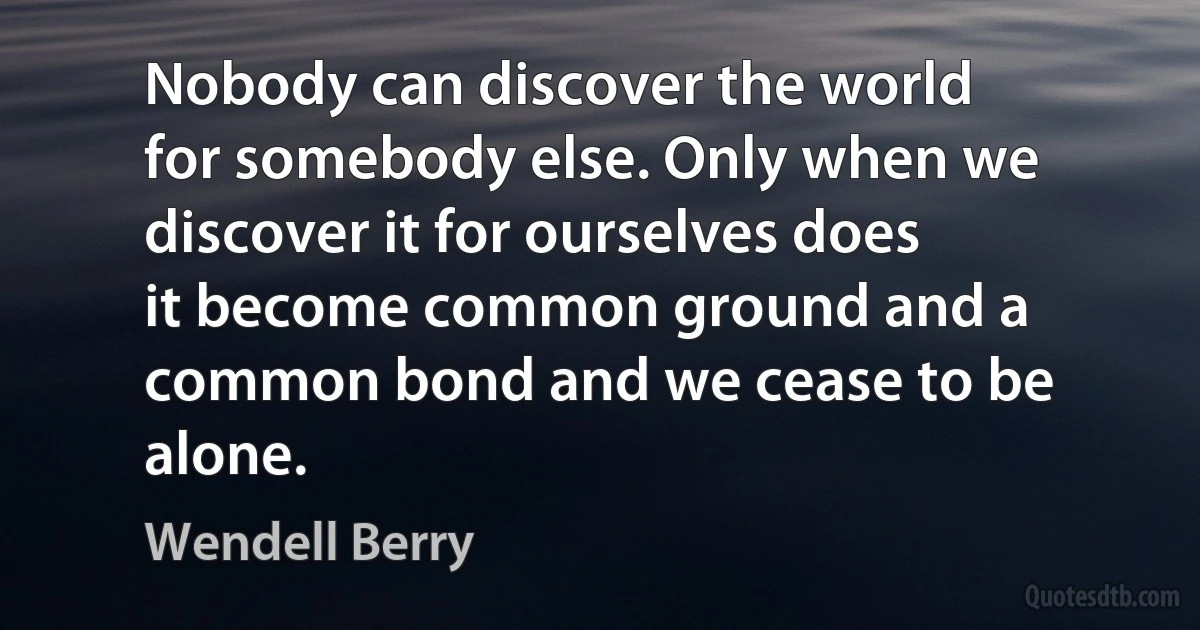 Nobody can discover the world for somebody else. Only when we discover it for ourselves does it become common ground and a common bond and we cease to be alone. (Wendell Berry)