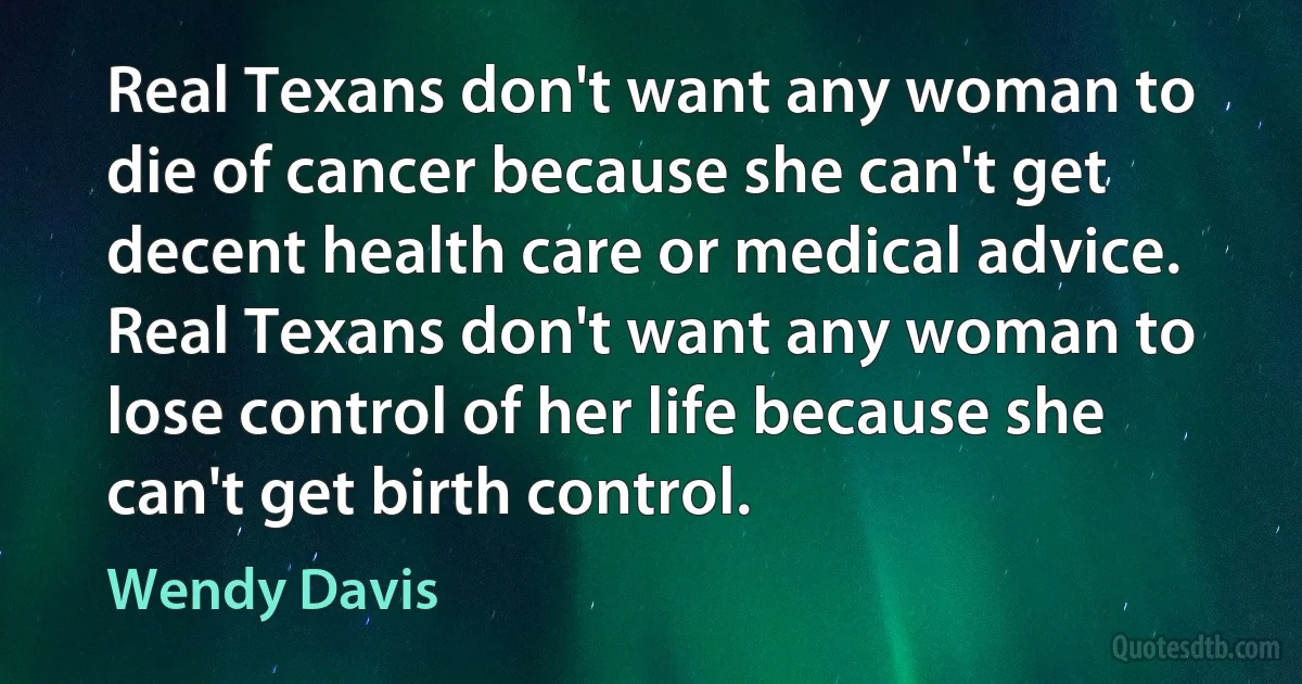 Real Texans don't want any woman to die of cancer because she can't get decent health care or medical advice. Real Texans don't want any woman to lose control of her life because she can't get birth control. (Wendy Davis)