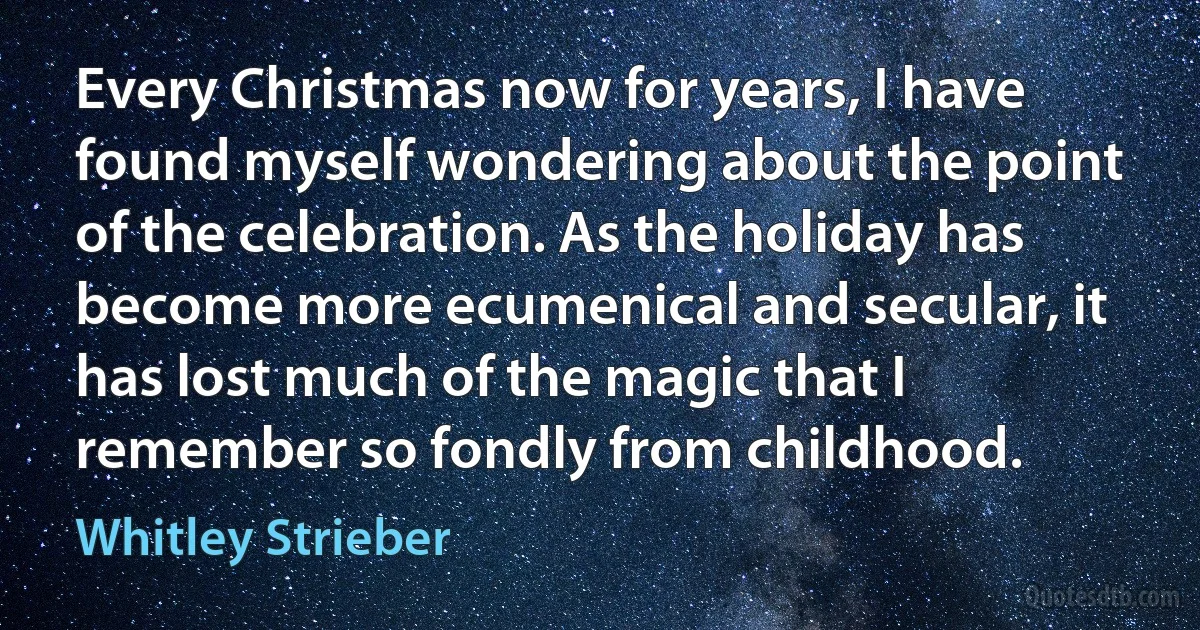 Every Christmas now for years, I have found myself wondering about the point of the celebration. As the holiday has become more ecumenical and secular, it has lost much of the magic that I remember so fondly from childhood. (Whitley Strieber)