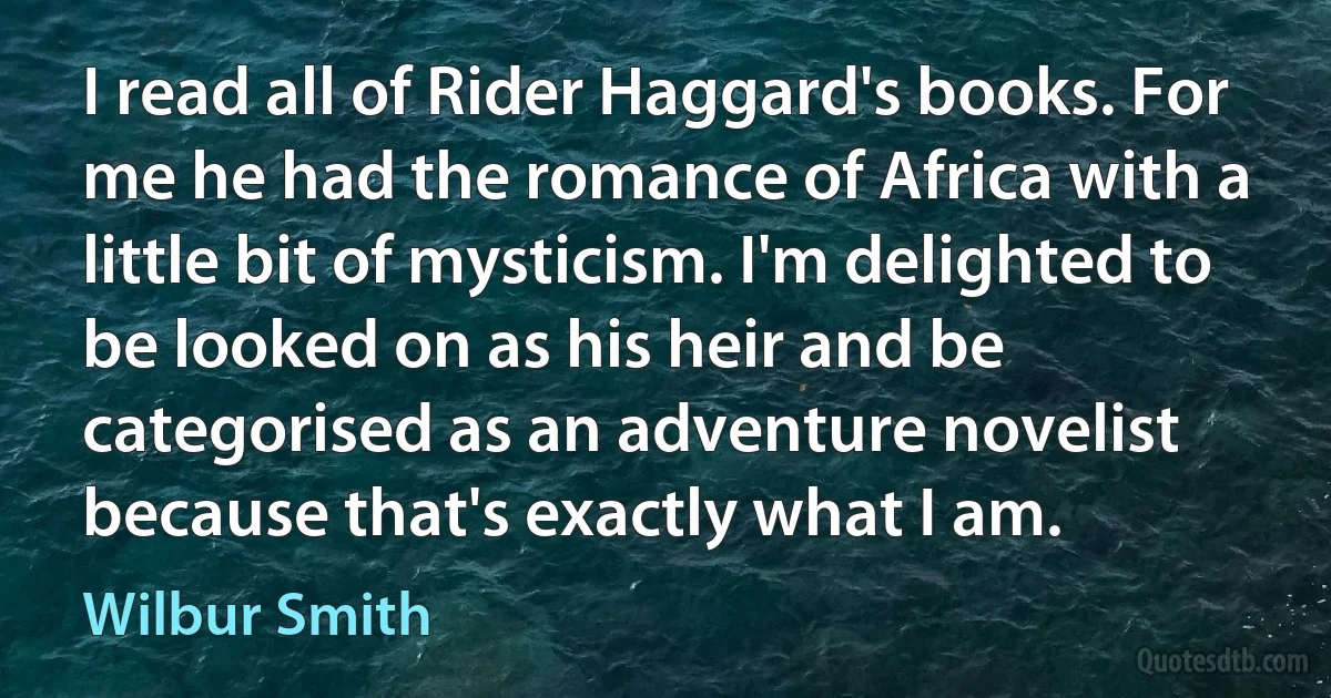 I read all of Rider Haggard's books. For me he had the romance of Africa with a little bit of mysticism. I'm delighted to be looked on as his heir and be categorised as an adventure novelist because that's exactly what I am. (Wilbur Smith)