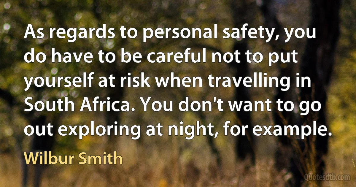 As regards to personal safety, you do have to be careful not to put yourself at risk when travelling in South Africa. You don't want to go out exploring at night, for example. (Wilbur Smith)