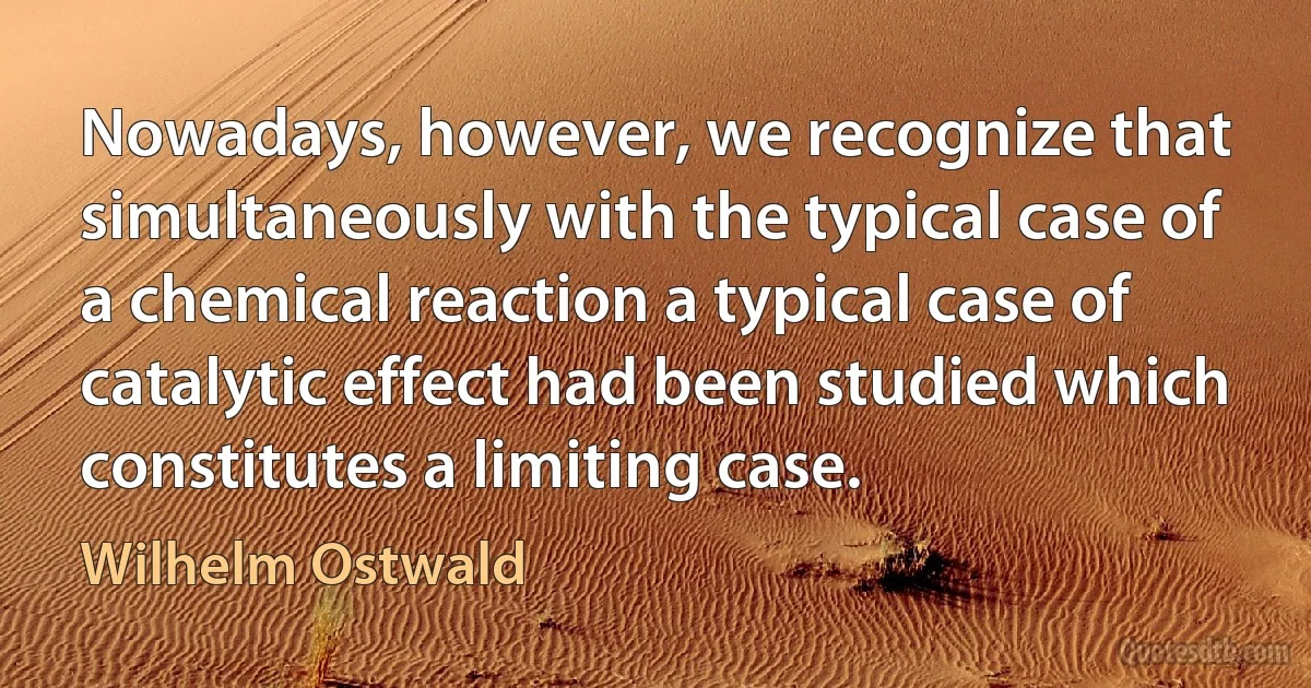 Nowadays, however, we recognize that simultaneously with the typical case of a chemical reaction a typical case of catalytic effect had been studied which constitutes a limiting case. (Wilhelm Ostwald)