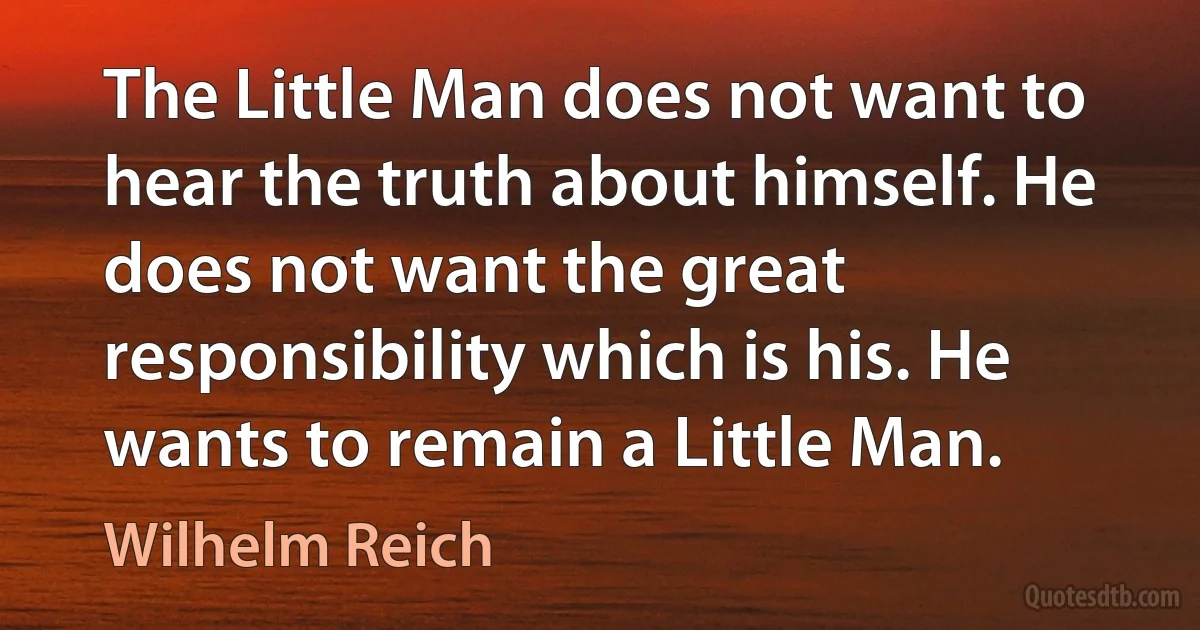 The Little Man does not want to hear the truth about himself. He does not want the great responsibility which is his. He wants to remain a Little Man. (Wilhelm Reich)