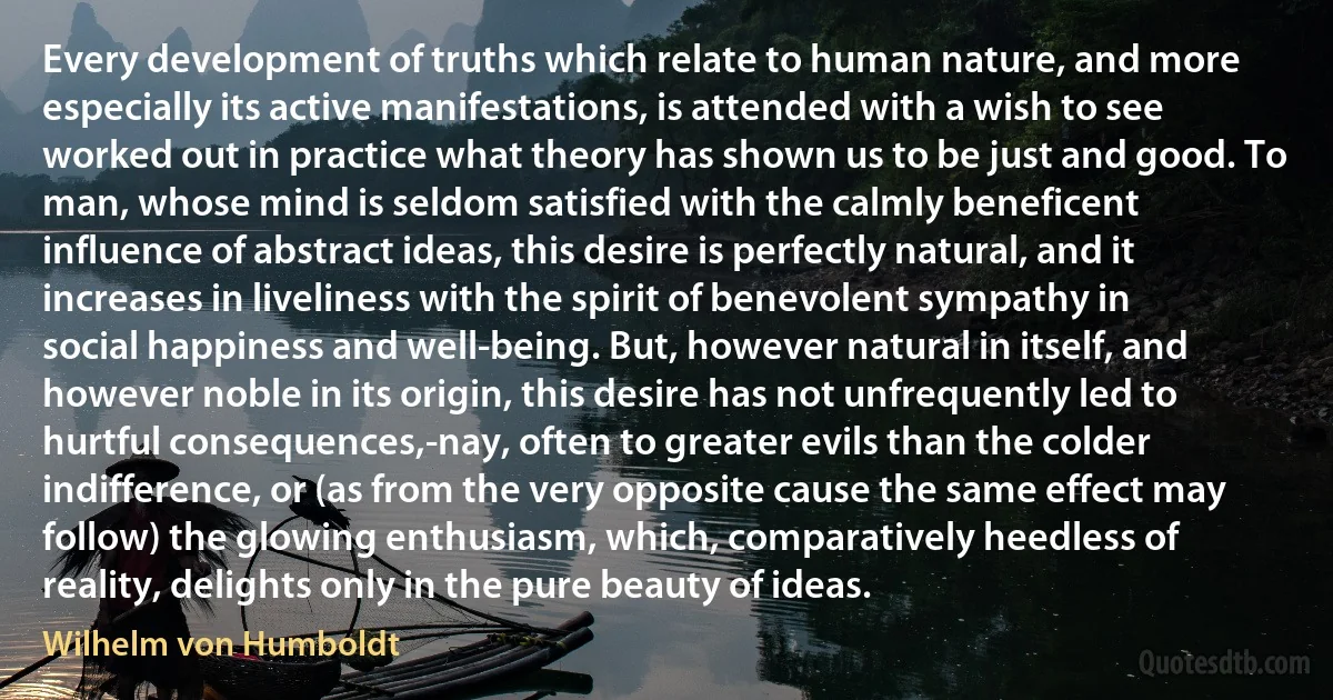 Every development of truths which relate to human nature, and more especially its active manifestations, is attended with a wish to see worked out in practice what theory has shown us to be just and good. To man, whose mind is seldom satisfied with the calmly beneficent influence of abstract ideas, this desire is perfectly natural, and it increases in liveliness with the spirit of benevolent sympathy in social happiness and well-being. But, however natural in itself, and however noble in its origin, this desire has not unfrequently led to hurtful consequences,-nay, often to greater evils than the colder indifference, or (as from the very opposite cause the same effect may follow) the glowing enthusiasm, which, comparatively heedless of reality, delights only in the pure beauty of ideas. (Wilhelm von Humboldt)