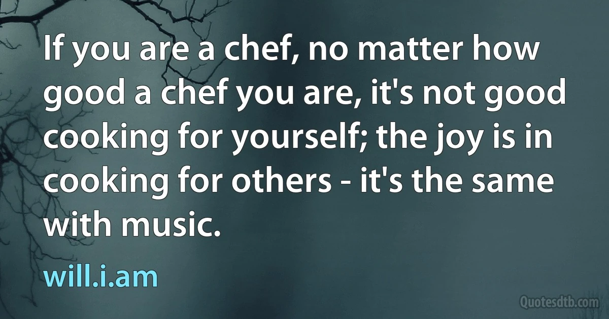 If you are a chef, no matter how good a chef you are, it's not good cooking for yourself; the joy is in cooking for others - it's the same with music. (will.i.am)