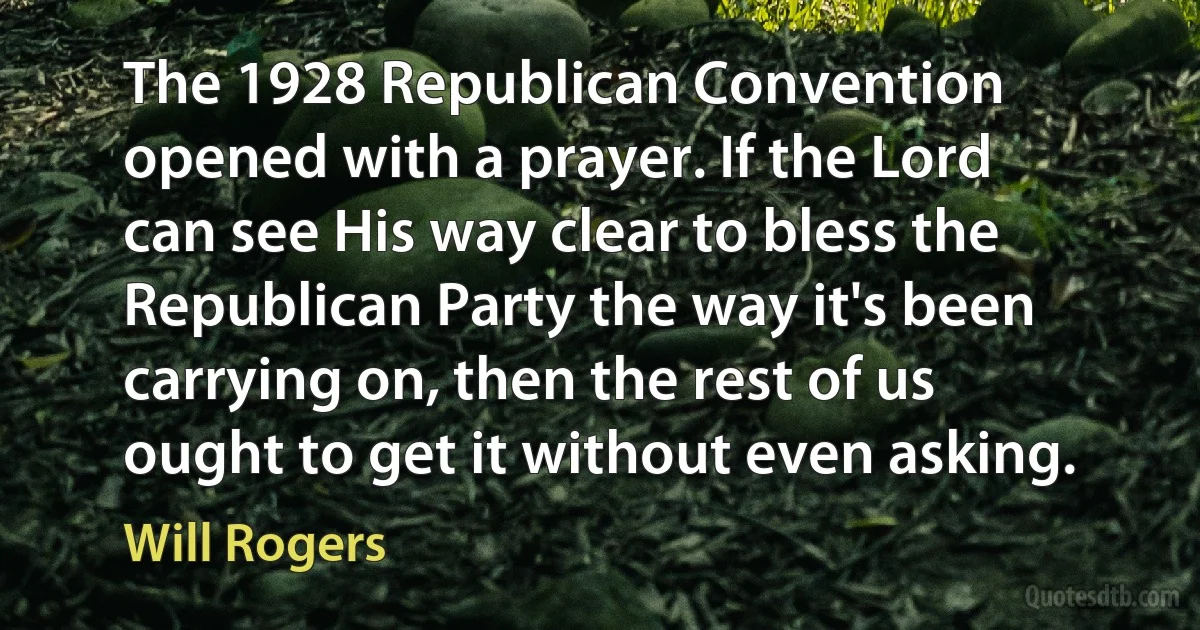 The 1928 Republican Convention opened with a prayer. If the Lord can see His way clear to bless the Republican Party the way it's been carrying on, then the rest of us ought to get it without even asking. (Will Rogers)