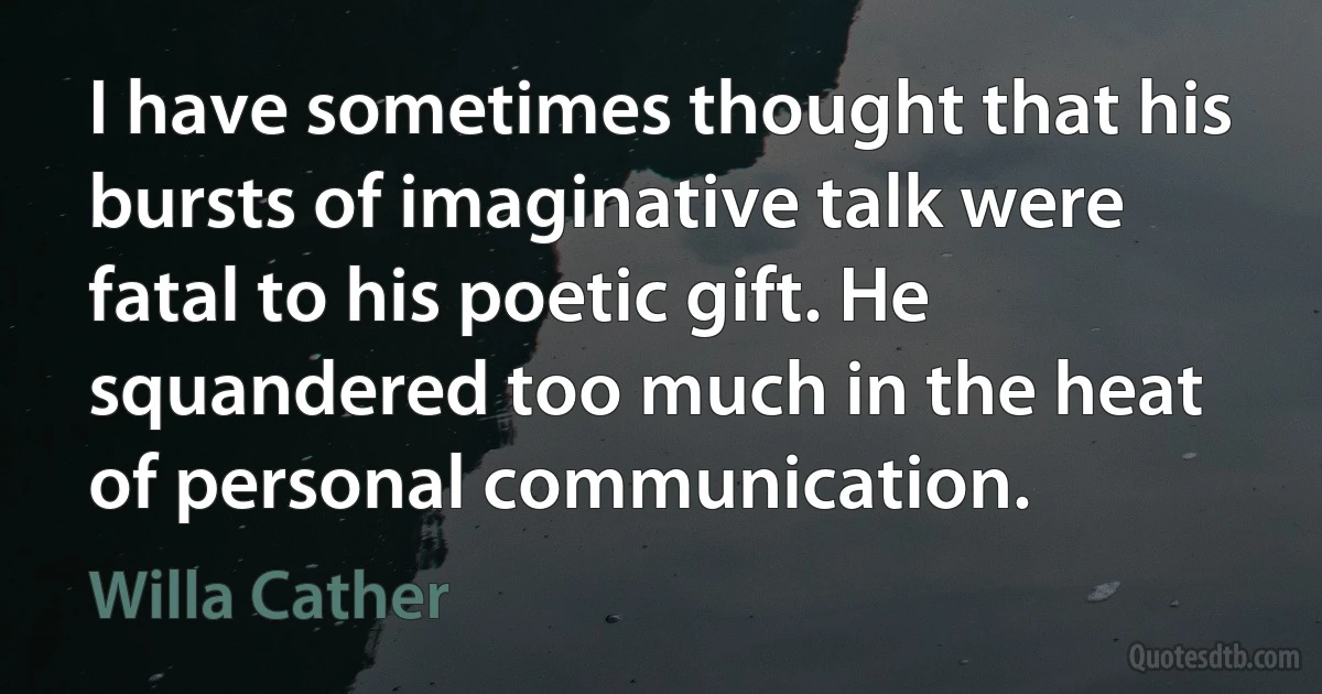 I have sometimes thought that his bursts of imaginative talk were fatal to his poetic gift. He squandered too much in the heat of personal communication. (Willa Cather)