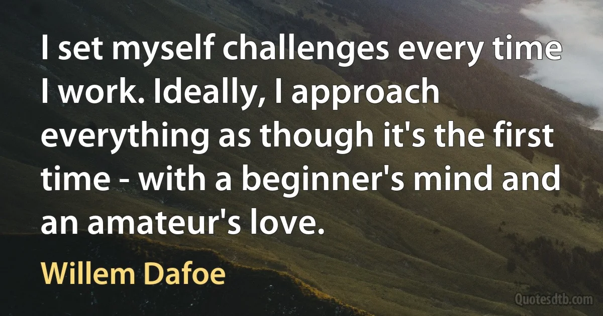 I set myself challenges every time I work. Ideally, I approach everything as though it's the first time - with a beginner's mind and an amateur's love. (Willem Dafoe)