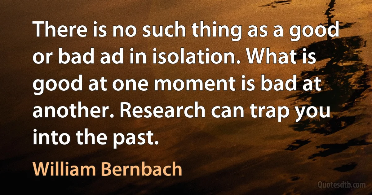 There is no such thing as a good or bad ad in isolation. What is good at one moment is bad at another. Research can trap you into the past. (William Bernbach)