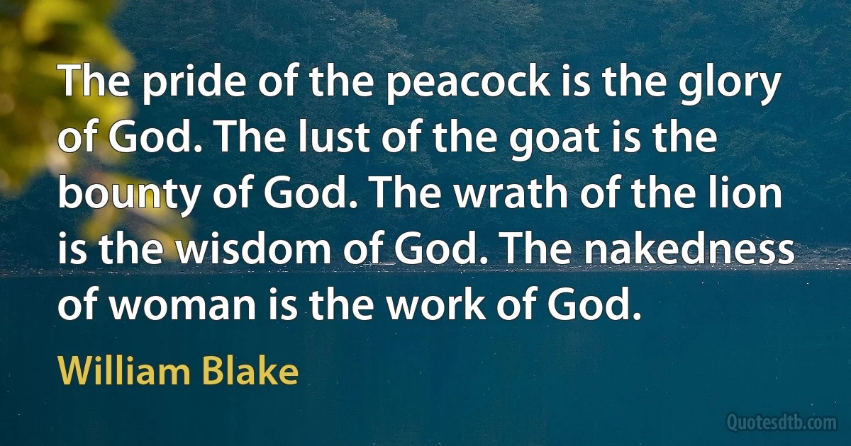 The pride of the peacock is the glory of God. The lust of the goat is the bounty of God. The wrath of the lion is the wisdom of God. The nakedness of woman is the work of God. (William Blake)