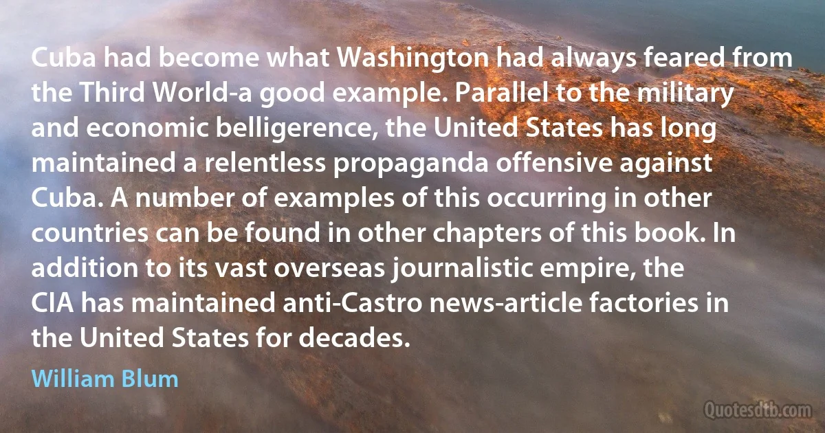 Cuba had become what Washington had always feared from the Third World-a good example. Parallel to the military and economic belligerence, the United States has long maintained a relentless propaganda offensive against Cuba. A number of examples of this occurring in other countries can be found in other chapters of this book. In addition to its vast overseas journalistic empire, the CIA has maintained anti-Castro news-article factories in the United States for decades. (William Blum)