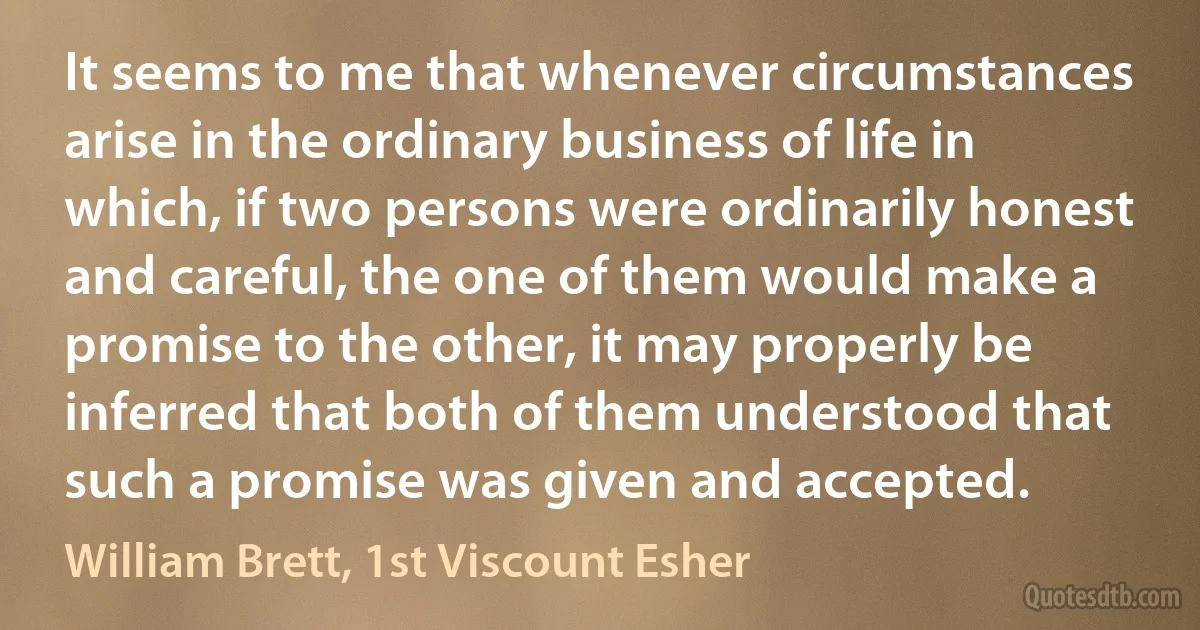 It seems to me that whenever circumstances arise in the ordinary business of life in which, if two persons were ordinarily honest and careful, the one of them would make a promise to the other, it may properly be inferred that both of them understood that such a promise was given and accepted. (William Brett, 1st Viscount Esher)