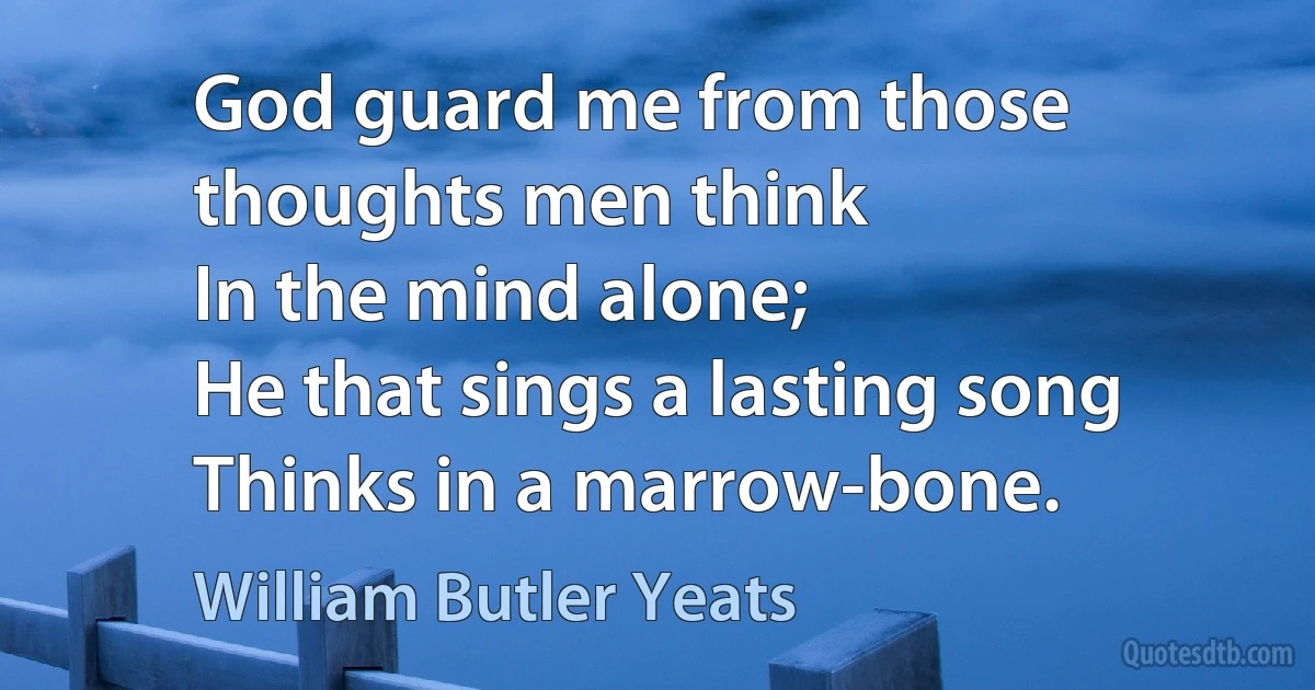 God guard me from those thoughts men think
In the mind alone;
He that sings a lasting song
Thinks in a marrow-bone. (William Butler Yeats)