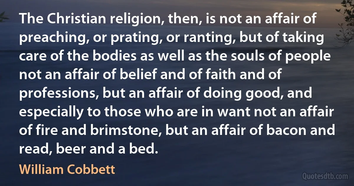 The Christian religion, then, is not an affair of preaching, or prating, or ranting, but of taking care of the bodies as well as the souls of people not an affair of belief and of faith and of professions, but an affair of doing good, and especially to those who are in want not an affair of fire and brimstone, but an affair of bacon and read, beer and a bed. (William Cobbett)